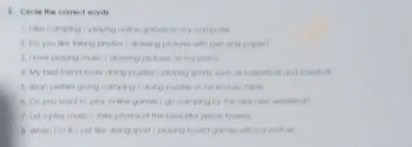 Circle the conect words
I like carry ang I playing come gomes on my computer
2. Do you like taking photos/drawing pl fures with pen and
3. Ilove playing musi I drinking pictures on my piano
4. My best friend loves doing puzzles I playing sports is
b. Brion preten g ang camping/doing puiles on his kitchen lake
6. Do you want to play online games by the lake next weekend?
7. Let's play music/take photos of the beautiful yellow flowen
like doing sp will playing board games will my mother