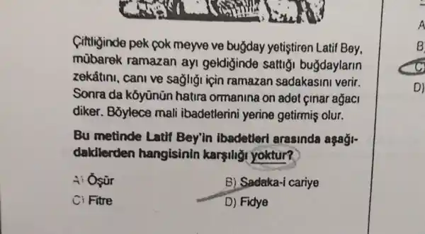 Cittliginde pek pok meyve ve buğday yetistiren Latif Bey,
mubarek ramazan ayi geldiginde sattig buğdaylarin
zekftini, cani ve sagligi için ramazan sadakasini verir.
Sonra da kóyünün hatira ormanina on adet cinar ağaci
diker. B5ylece mali ibadetlerin i yerine getirmiş olur.
Bu metinde Latif Bey'in ibadetler arasinda aşaği-
dakilerden hangisinin karşiligi yoktur?
4: Osữr
B) Sadaka-i cariye
Ci Fitre
D) Fidye