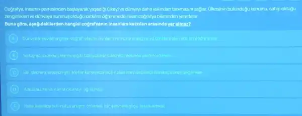 Cografya, insanin cevresinden başlayarak yaşadigi Glkeyive dünyayi daha yakindan tanimasini saglar.Ulkesinin bulundugu konumu, sahip oldugu
zenginlikleri ve dünyaya sunmus oldugu katkilan ogrenmede insan cografya biliminden yararlanir.
Buna gore aşağidakilerden hangisi cografyanin insanlara katialar arasinda yer alman?
A Dunyada meydana gelen cografiolaylar bunlarinyoryuzina dagile ve canillara olan
B Yerlesme, ekonomi bannma gibi faalyetterin dizentenmesinde yardimei olmas
C Sel, deprem, erozyon gibi afetler alabilmey ve bilinglihareketetmey seglamasi
B Adres bulmave harita okumayi ogretmesi
E Kirsal kesimde hizi nufus artisin onlemek ipin sehirlere gocu tesviketmesi