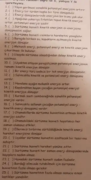 yours commeteri dogra ise D. yanlissa Yile
isaretleyiniz.
1.
Yayingerimesi esneklik potansiye artirir.
2.( ) Enerji bir turden baska bir türe dónusebilir.
3.( ) Enerji donustimlerinde enerjinin bir kismi yok olur
4.
) Asogidan yukarnya firlatilan topun kinetik enerjisi
artar, potansiyel enerjisi azalir.
5. (
) Surtunme kuweti kinetik enerjinin isi enerjisine
donusmesini soglar
6.( ) Sürtunme kuweti cisimlerin hareketini yavajatur
7.( ) Barajda biriken su, kapoklarin açilmasyla kinetik
enerjiye donusur.
B. ( ) Mekanik enerji, potansiyel enerji ve kinetik enerjinin
cikarilmasi ile bulunur.
9.( )Uzoyda surtunme olmodigindan dolayi kinetik enerji
azalmaz
10.(Usaktan atlayan paragur(gunun potonsiyet.enerjisinin
famamu kinetik enerjiye donulitir.
11. ( ) Bir enerji turu sadece bir tek enerjiye donusebilir
12. ) Salincakta kinetik ve potonsiyel enerji dónujumu
vardir.
13. ( ) Havalana uçogin mekanik enerjisi artar.
14. ) Kaydiraktan kayon cocuzun potansiyel enerjisi
kinetik enerjiye dónusur.
15. ( ) Kurmali soati zemberejinde esneklik potansiyel
enerjisi vardir.
16.(Solincakta sallanon cocuigun potansiye enerji -
kinetik enerji donusumu vardir.
17.(Otomobillerde surfunme kuwetinin artmasi kinetik
enerjiyi azaltir.
18.( ) Otomobildeki surtunme kuweti hoyotumuzi her
zaman olumsuz etkiler.
19. ) Ellerimizi birbirine surtuldugunde kinetik enerji
hareket enerjisine donusin.
20. ) Upaklar surtunme kuwetin azaltacak bir tasorima
sahiptir.
21. ( ) Sürtunme kuweti hareket yonüne zittir.
22.( ) Sürtunme kweti her zoman enerji donusumlerinde
kayiplara neden olmaz.
23. ) Havodaki sürtúnme kuweti sudan fazladir.
24. ) Bardaği elimizde tutabilmek için surtünme
kuwetinin fozla olmasi gerekir.
25. ( ) Sürtünme kuwetinin fazlo olmasi sonucu isinan
lastikler yanabilir.