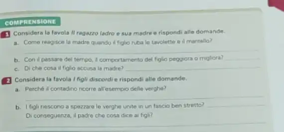 COMP RENSIONE
(1) Considera la favola II ragazzo ladro o sua madre e rispondi alle domande.
a. Come reagisce la madre quando if figlio ruba le tavolette e il mantello?
__
b. Con il passare del tempo, I comportamento del figlio peggiora o migliora? __
c. Diche cosa il figlio accusa la madre? __
(2) Considera la favola I figli discordi e rispondi alle domande.
a. Perché il contadino ricorre all'esempio delle verghe?
__
b. I figli riescono a spezzare le verghe unite in un fascio ben stretto?
__
Di conseguenza, il padre che cosa dice a figli?
__