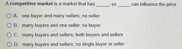 A competitive market is a market that has __ ,so __ can influence the price.
A. one buyer and many sellers; no seller
B. many buyers and one seller; no buyer
C. many buyers and sellers; both buyers and sellers
D. many buyers and sellers; no single buyer or seller