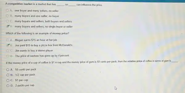A competitive market is a market that has __ so __ can influence the price.
A. one buyer and many sellers; no seller
B. many buyers and one seller; no buyer
C. many buyers and sellers; both buyers and sellers
D. many buyers and sellers; no single buyer or seller
Which of the following is an example of money price?
A. Megan earns 15 an hour at her job
B. Joe paid 15 to buy a pizza box from McDonald's
C. Jim wants to buy a stereo player.
D. The price of cashew has gone up by 4 percent
If the money price of a cup of coffee is 1 a cup and the money price of gum is 50 cents per pack, then the relative price of coffee in terms of gum is
__
A. 50 cents per pack
B. 1/2 cup per pack
C. 1 per cup
D. 2 packs per cup