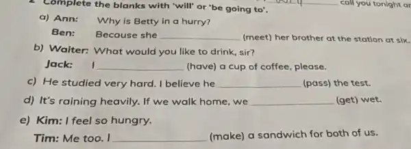 . Complete the blanks with "will" or 'be going to'.
a) Ann: Why is Betty in a hurry?
Ben: Because she __ (meet) her brother at the station at six.
b) Waiter: What would you like to drink, sir?
Jack: __ (have) a cup of coffee, please.
c) He studied very hard. I believe he __ (pass) the test.
d) It's raining heavily. If we walk home,we __ (get) wet.
e) Kim: I feel so hungry.
Tim: Me too. I __ (make) a sandwich for both of us.