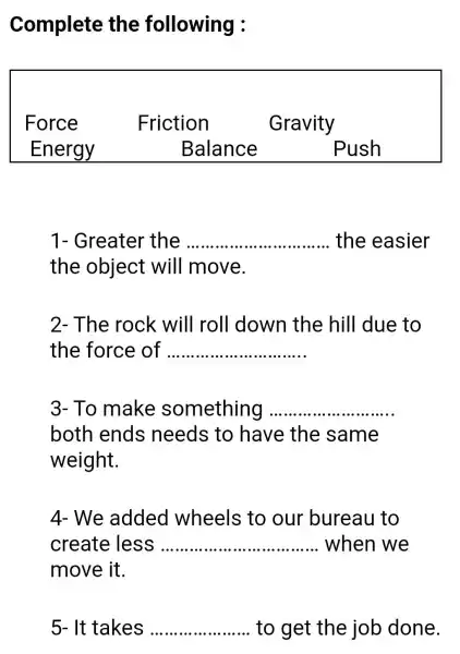 Complete the following :
Force	Friction	Gravity
Energy	Balance Push
1- Greater the __ the easier
the object will move.
2- The rock will I roll down the hill due to
the force of __
3- To make something __
both ends needs to have the same
weight.
4- We added wheels to our bureau to
create less __ when we
move it.
It takes __ to get the job done.