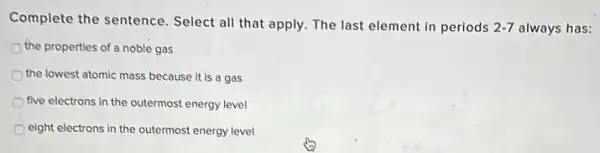 Complete the sentence Select all that apply The last element in periods
2-7 always has:
the properties of a noble gas
the lowest atomic mass because it is a gas
five electrons in the outermost energy level
eight electrons in the outermost energy level