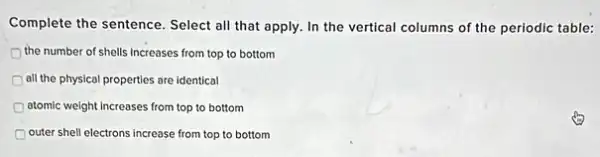 Complete the sentence. Select all that apply. In the vertical columns of the periodic table:
the number of shells Increases from top to bottom
all the physical properties are identical
atomic weight Increases from top to bottom
outer shell electrons increase from top to bottom