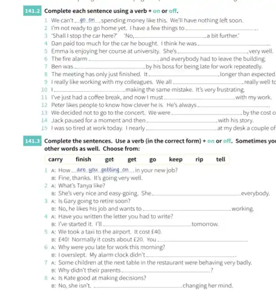 Complete each sentence using a verb + on or off.
141.2
1. We can't __ spending money like this.We'll have nothing left soon.
2. I'm not ready to go home yet.I have a few things to __
3 "Shall I stop the car here?" "No, __ a bit further.
4 Dan paid too much for the car he bought. I think he was. __
5 Emma is enjoying her course at university. She's __ very well.
6 The fire alarm __ .and everybody had to leave the building.
7 Ben was __ . by his boss for being late for work repeatedly.
8 The meeting has only just finished. It. __ longer than expected.
9 I really like working with my colleagues. We all __ really well to
10 1. __ making the same mistake.It's very frustrating.
11. I've just had a coffee break, and now I must __ with my work.
12 Peter likes people to know how clever he is. He's always __
13 We decided not to go to the concert. We were __ . by the cost o
14 Jack paused for a moment and then __ with his story.
15 I was so tired at work today. I nearly __ .at my desk a couple of
141.3 Complete the sentences. Use a verb (in the correct form) + on or off. Sometimes you
other words as well.Choose from:
carry finish get get go keep rip tell
A: How __ in your new job?
B: Fine, thanks. It's going very well.
2 A: What's Tanya like?
B: She's very nice and easy-going. She __ everybody.
3 A: Is Gary going to retire soon?
B: No, he likes his job and wants to __ .working.
4 A: Have you written the letter you had to write?
B: I've started it.. I'll __ .tomorrow.
5 A: We took a taxi to the airport.. It cost 40.
B: E40! Normally it costs about 20. . You . __
6 A: Why were you late for work this morning?
B: Toverslept. My alarm clock didn't __
7 A: Some children at the next table in the restaurant were behaving very badly.
? B: Why didn't their parents __
8 A: Is Kate good at making decisions?
B: No, she isn't. __ .changing her mind.