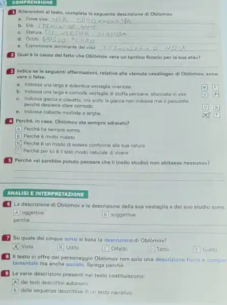 COMPRENSIONE
1 Riferendoti al testo completa la seguente descrizione di Oblomov.
a. Dove vive:
__
__
c. Statura __
d. Occhi
__
e. Espressione dominante del viso
__
2 Qual èla causa del fatto che Oblomov wera un tantino floscio per la sua etam?
__
3 Indica se le seguenti affermazioni, relative alla atenuta casalingan di Oblomoy sono
vere o false.
a. Indossa una larga e autentica vestaglia orientale.
square 
b. Indossa una larga e comoda vestaglia di stoffa persiana, allacciata in vita.
c. Indossa giacca e cravatta, ma sotto la giacca non indossa mai il panciotto
perché desidera stare comodo
square 
square 
e. Indossa ciabatte morbide e larghe
4 Perché, in casa Oblomov sta sempre sdraiato?
A Perché ha sempre sonno
B Perché è molto malato
square  Perché è un modo di essere conforme alla sua natura
D Perché per lui è il solo modo naturale di vivere
5 Perché wsi sarebbe potuto pensare che II (nello studio) non abitasse nessunon?
__
ANALISI EINTERPRETAZIONE
6 La descrizione di Oblomove la descrizione della sua vestaglia e del suo studio sono:
A oggettive
B soggettive
__
7 Su quale dei cinque sensi si basa la descrizione di Oblòmov?
x Vista
B Udito
C Olfatto
D Tatto
E Gusto
B
II testo ci offre del personaggio Oblomov non solo una descrizione fisica e compor
tamentale ma anche Spiega perché.
9 Le varie descrizioni presenti nel testo costituiscono:
A dei testi descrittivi autonomi
B delle sequenze descrittive di un testo narrativo