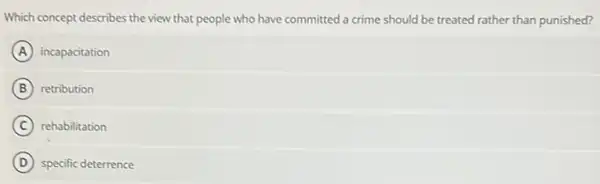 Which concept describes the view that people who have committed a crime should be treated rather than punished?
A incapacitation
B retribution
C rehabilitation
D specific deterrence