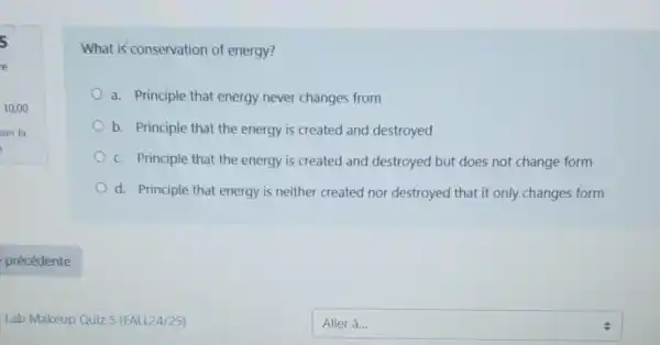 What is conservation of energy?
a. Principle that energy never changes from
b. Principle that the energy is created and destroyed
c. Principle that the energy is created and destroyed but does not change form
d. Principle that energy is neither created not destroyed that it only changes form
square  Aller à...
.