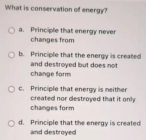 What is conservation of energy?
a. Principle that energy never
changes from
b. Principle that the energy is created
and destroyed but does not
change form
c. Principle that energy is neither
created nor destroyed that it only
changes form
d. Principle that the energy is created