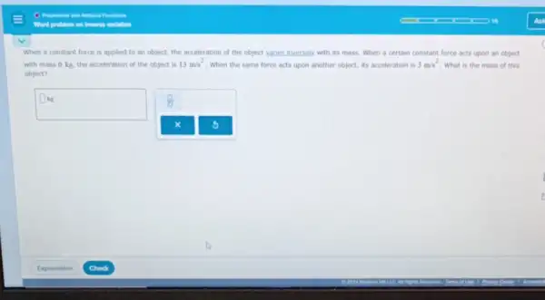 When a constant force is applied to an object, the acceleration of the object yaries inversely with its mass. When a certain constant force acts upon an object
with mass 6 kg the acceleration of the object is 13m/s^2
When the same force acts upon another object,its acceleration is 3m/s^2 . What is the mass of this
object?
square