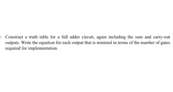 : Construct a truth table for a full adder circuit, again including the sum and carry-out
outputs. Write the equation for each output that is minimal in terms of the number of gates
required for implementation.