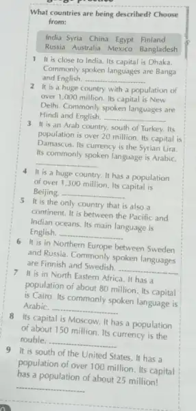 What countries are being described?Choose
from:
India Syria China Egypt Finland
Russia Australia Mexico Bangladesh
1 It is close to India. Its capital is Dhaka.
Commonly spoken languages are Banga
and English. __
2 It is a huge country with a population of
over 1,000 million Its capital is New
Delhi. Commonly spoken languages are
Hindi and English. __
3 It is an Arab country, south of Turkey.Its
population is over 20 million. Its capital is
Damascus. Its currency is the Syrian Lira
Its commonly spoken language is Arabic.
__
4 It is a huge country. It has a population
of over 1,300 million. Its capital is
Beijing. - __
5 It is the only country that is also , a
continent. It is between the Pacific and
Indian oceans. Its main language is
English. __
6 It is in Northern Europe between Sweden
and Russia Commonly spoken languages
are Finnish and Swedish. __
7 It is in North Eastern Africa. It has a
population of about 80 million. Its capital
is Cairo. Its commonly spoken language is
Arabic. __
8 Its capital is Moscow. It has a population
of about 150 million. Its currency is the
rouble. __
9 It is south of the United States. It has a
population of over 100 million. Its capital