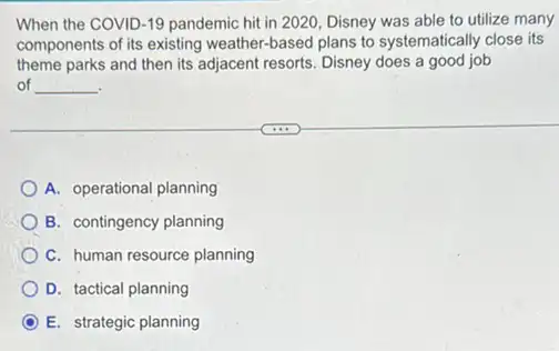 When the COVID-19 pandemic hit in 2020 Disney was able to utilize many
components of its existing weather-based plans to systematically close its
theme parks and then its adjacent resorts. Disney does a good job
of __
A. operational planning
B. contingency planning
C. human resource planning
D. tactical planning
C E. strategic planning