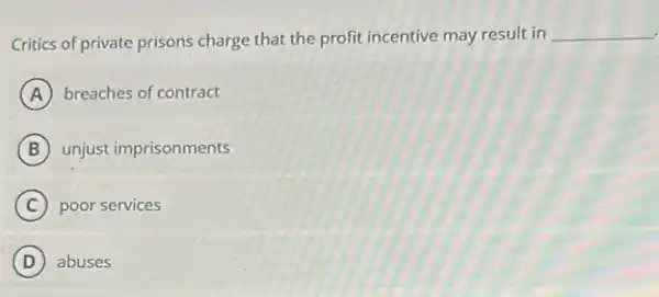 Critics of private prisons charge that the profit incentive may result in
__
A breaches of contract
B unjust imprisonments
C poor services
D abuses