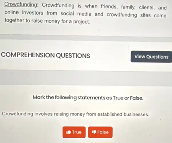 Crowdfunding : Crowdfunding is when friends, family.clients,and
online investors from social media and crowdfunding sites come
together to raise money for a project.
Mark the following statements as True or False.
Crowdfunding involves raising money from established businesses.