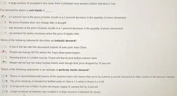 D. Alarge number of youngsters buy roses from Colombian rose-growers before Valentine's Day
The demand for plums is unit elastic if __
A. a 5 percent rise in the price of plums results in a 5 percent decrease in the quantity of plums demanded
B. the price of plums does not change after a drought
C. any increase in the price of plums results in a 1 percent decrease in the quantity of plums demanded
D. my demand for plums increases when the price of apples falls
Which of the following statements describes an inelastic demand?
A. Arise in the tax rate has decreased imports of auto parts from China
B. People are buying HDTVs before the Super Bowl game begins
C. Housing prices in London rose by 10 percent due to rock bottom interest rates
D. Megan did not buy too many hockey tickets even though their price dropped by 10 percent
Which of the following statements is an example of perfectly elastic demand?
A. Sherry is overwhelmed with buyers of her peaches when she lowers their price by a penny a pound compared to other sellers in the farmers' market.
B. The price elasticity of demand for bottled water in Ohio is 1.5 while in Illinois it is 0.96
C. A10 percent rise in Rita's income decreases supply of canned fish by 5 percent
D. Ahigh incidence of diabetes has resulted in a large increase in demand for insulin