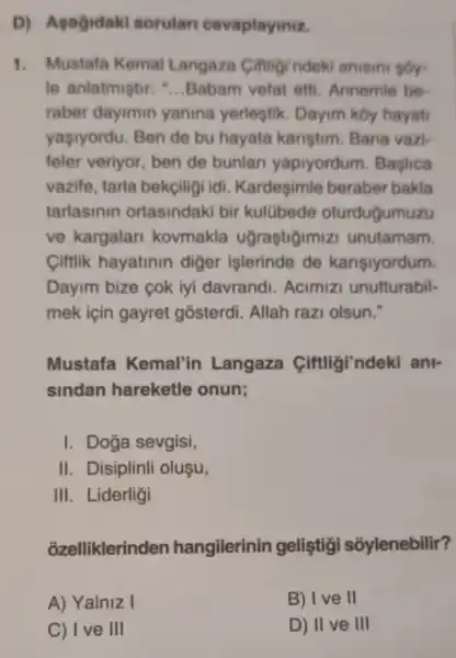 D) Asagidaki sorular cevaplaymiz.
1. Mustafa Kemal Langaza Ciftigrndeki anisini sóy-
le anlatmistir: __ Babam vefat effi Annemle be
raber dayimin yanina yerleştik. Dayim kby hayat
yaşiyordu. Ben de bu hayata karistim. Bana vazi-
feler veriyor, ben de bunlari yapiyordum . Baslica
vazife, tarla bekçiligi idi. Kardeşimle beraber bakla
tarlasinin ortasindaki bir kulübede oturdugumuzu
ve kargalari kovmakla ugrastigimizi unutamam.
Ciftlik hayatinin diger islerinde de karişiyordum.
Dayim bize çok iyi davrandi. Acimizi unutturabil-
mek için gayret gosterdi. Allah razi olsun."
Mustafa Kemal'in Langaza Ciftligi'ndeki ani-
sindan hareketle onun;
I. Doga sevgisi,
II. Disiplinli oluşu,
III. Liderligi
ozelliklerinden hangilerinin geliştigi soylenebilir?
A) Yalniz I
B) I ve II