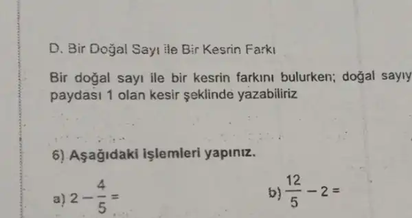 D. Bir Doğal Sayi He Bir Kesrin Farki
Bir dogal sayi ile bir kesrin farkini bulurken; dogal sayly
paydasi 1 olan kesir seklinde yazabiliriz
6) Asagidak I islemleri yapiniz.
a) 2-(4)/(5)=
b) (12)/(5)-2=