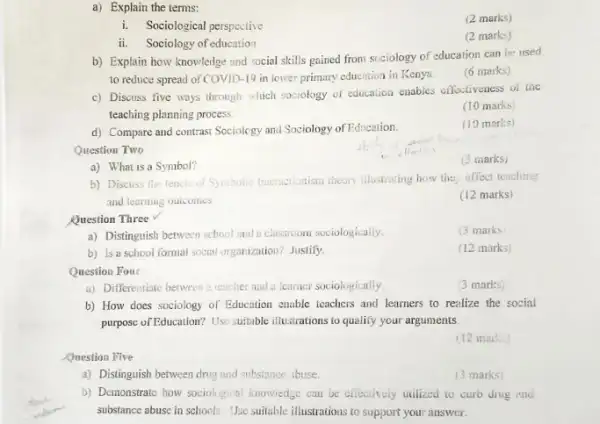 d) Compare and contrast Sociology and Sociology of Education.
Question Two
a) What is a Symbol?
Question Three
a) Distinguish between school and a classroom sociologically.
b) Is a school formal social organization? Justify
Question Four
a) Differentiate between a teacher and a learner sociologically
a) Explain the terms:
i. Sociological perspective
ii. Sociology of education
b) Explain how knowledge and social skills gained from scciology of education can be used
to reduce spread of COVID -19 in lower primary educntion in Kenya.
(6 marks)
c) Discuss five ways through which sociology of education enables effectiveness of the
teaching planning process.
(10 marks)
(10 marks)
(3 marks)
b) Discuss the fencis of Syubolic Interactionism theory illustrating how the; offect teaching
and learning outcomes.
(12 marks)
(3 marks
(12 marks)
(3 marks)
b) How does sociology of Education enable teachers and learners to realize the social
purpose of Education? Use suitable illustrations to qualify your arguments
(12 marks)
Question Five
a) Distinguish between drug and substance abuse.
(3 marks)
b) Demonstrate how sociological knowiedge can be eliectively utilized to curb drug and
substance abuse in schools Use suitable illustrations to support your answer.
(2 marks)
(2 marks)