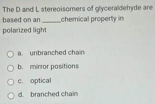 The D and L stereoisomers of glyceraldehyde are
based on an __ chemical property in
polarized light
a. unbranched chain
b. mirror positions
c. optical
d. branched chain