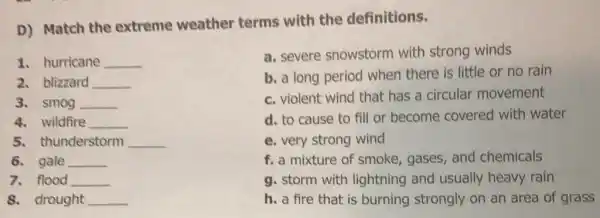 D) Match the extreme weather terms with the definitions.
1. hurricane __
2. blizzard __
3. smog __
4. wildfire __
5. thunderstorm __
8. drought __
a. severe snowstorm with strong winds
b. a long period when there is little or no rain
c. violent wind that has a circular movement
d. to cause to fill or become covered with water
e. very strong wind
f. a mixture of smoke gases, and chemicals
g. storm with lightning and usually heavy rain
h. a fire that is burning strongly on an area of grass
6. gale __
7. flood __