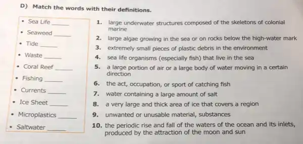 D) Match the words with their definitions.
Sea Life __
- Seaweed __
- Tide __
- Waste __
- Coral Reef __
Fishing __
- Currents __
- Ice Sheet __
- Microplastics __
Saltwater __
1.large underwater structures composed of the skeletons of colonial
marine
2.large algae growing in the sea or on rocks below the high-water mark
3.extremely small pieces of plastic debris in the environment
4.sea life organisms (especially fish) that live in the sea
5.a large portion of air or a large body of water moving in a certain
direction
6.the act, occupation, or sport of catching fish
7.water containing a large amount of salt
8. a very large and thick area of ice that covers a region
9. unwanted or unusable material , substances
10. the periodic rise and fall of the waters of the ocean and its inlets,
produced by the attraction of the moon and sun