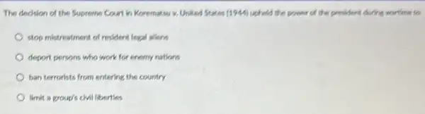 The decision of the Supreme Court in Koremaksi v. United States (1244) upheld the power of the president during wartine to
stop mistreatment of resident legal aliens
deport persons who work for enemy nations
ban terrorists from entering the country
limit a group's civil liberties