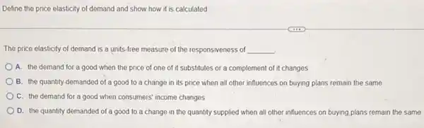 Define the price elasticity of demand and show how it is calculated
The price elasticity of demand is a units -free measure of the responsiveness of __
A. the demand for a good when the price of one of it substitutes or a complement of it changes
B. the quantity demanded of a good to a change in its price when all other influences on buying plans remain the same
C. the demand for a good when consumers income changes
D. the quantity demanded of a good to a change in the quantity supplied when all other influences on buying,plans remain the same