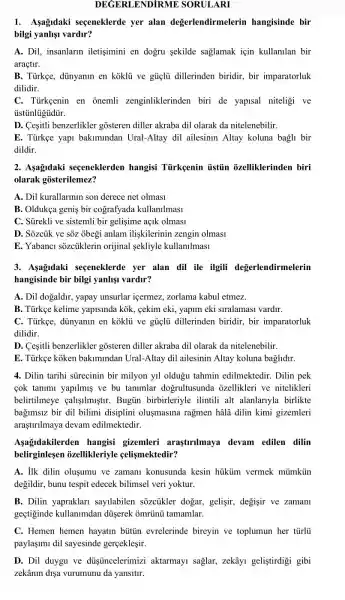 DEGERLENDiRME SORULARI
1. Asagidaki segeneklerde yer alan degerlendirmelerin hangisinde bir
bilgi yanlişi vardir?
A. Dil, insanlarin iletişimini en dogru sekilde sağlamak için kullanilan bir
araçtir.
B. Tủrkge, dünyanin en koklu ve gủiçlu dillerinden biridir, bir imparatorluk
dilidir.
C. Türkçenin en onemli zenginliklerinden biri de yapisal niteligi ve
ủstủnlúgủdủr.
D. Cesitli benzerlikler gosteren diller akraba dil olarak da nitelenebilir.
E. Türkçe yap bakimindan Ural-Altay dil ailesinin Altay koluna bagli bir
dildir.
2. Asagidaki seçeneklerden hangisi Tủrkgenin iistủn ozelliklerinden biri
olarak gosterilemez?
A. Dil kurallarinin son derece net olmasi
B. Oldukça geniş bir cografyada kullanilmasi
C. Sürekli ve sistemli bir gelişime açik olmasi
D. Sozcủk ve sôz obegi anlam iliskilerinin zengin olmasi
E. Yabanci sozciiklerir orijinal sekliyle kullanllmasl
3. Asagldaki seceneklerde yer alan dil ile ilgili degerlendirmelerin
hangisinde bir bilgi yanlişi vardir?
A. Dil dogaldir, yapay unsurlar içermez, zorlama kabul etmez.
B. Türkee kelime yapisinda kok, cekim eki , yapim eki siralamasi vardir.
C. Türkẹe, dünyanin en koklu ve gủi dillerinden biridir, bir imparatorluk
dilidir.
D. Cesitli benzerlikler gosteren diller akraba dil olarak da nitelenebilir.
E. Türkçe koken bakimindan Ural-Altay dil ailesinin Altay koluna baglidir.
4. Dilin tarihi sürecinin bir milyon yil oldugu tahmin edilmektedir . Dilin pek
cok tanimi yapilmiş ve bu tanimlar dogrultusunda ozellikleri ve nitelikleri
belirtilmeye caligilmuştir . Bugủn birbirleriyle ilintili alt alanlarnyla birlikte
bagimsiz bir dil bilimi disiplini olusmasina ragmen hâlâ dilin kimi gizemleri
araştirilmaya devam edilmektedir.
Aşagadakilerden hangisi gizemleri araşturilmaya devam edilen dilin
belirginlesen ozellikleriyle celismektedir?
A. ilk dilin oluşumu ve zamani konusunda kesin hüküm vermek miimkiin
degildir, bunu tespit edecek bilimsel veri yoktur.
B. Dilin yapraklari sayilabilen sozcủkler dogar, gelişir, degisir ve zamani
geçtiginde kullanimdar dủserek omrünü tamamlar.
C. Hemen hemen hayatin buttin evrelerinde bireyin ve toplumun her tũrlü
paylaşimi dil sayesinde gerceklesir.
D. Dil duygu ve dúsủncelerimizi aktarmayi saglar, zekâyi gelistirdigi gibi
zekânin dişa vurumunu da yansitir.