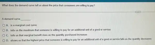 What does the demand curve tell us about the price that consumers are willing to pay?
A demand curve __
A. is a marginal cost curve
B. tells us the maximum that someone is willing to pay for an additional unit of a good or service
C. tells us that marginal benefit rises as the quantity purchased increases
D. shows us that the highest price that someone is willing to pay for an additiona I unit of a good or service falls as the quantity decreases