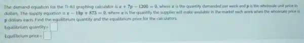 The demand equation for the T1-83 graphing calculator is x+7p-1200=0 wherez is the quantity demanded per week and p is the wholesale unit price in
dollars. The supply equation is x-18p+875=0 where z is the quantity the supplier will make available in the market each week when the wholesale price is
p dollars each. Find the equilibrium quantity and the equilibrium price for the calculators.
Equilibrium quantity=
Equilibrium price=