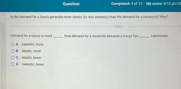 Is the demand for a luxury generally more elastic (or less inelastic)than the demand for a necessity? Why?
Demand for a luxury is more __ than demand for a necessity because a luxury has __ substitutes.
A. inelastic; more
B. elastic; more
C. elastic; fewer
D. inelastic; fewer