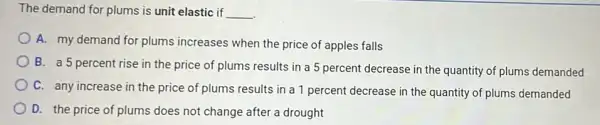 The demand for plums is unit elastic if __
A. my demand for plums increases when the price of apples falls
B. a 5 percent rise in the price of plums results in a 5 percent decrease in the quantity of plums demanded
C. any increase in the price of plums results in a 1 percent decrease in the quantity of plums demanded
D. the price of plums does not change after a drought