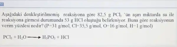 denkleştirilmemis reaksiyona gore 82.5 g PCl_(3) "ün aşiri miktarda su ile
reaksiyona girmesi durumunda 53 g HCl oluştugu belirleniyor Buna gōre reaksiyonun
verim yüzdesi nedir? (P=31g/mol,Cl=35,5g/mol,O=16g/mol,H=1g/mol)
PCl_(3)+H_(2)Oarrow H_(3)PO_(3)+HCl