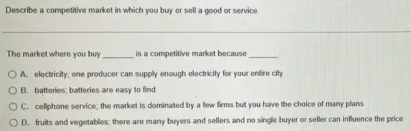 Describe a competitive market in which you buy or sell a good or service.
The market where you buy __ is a competitive market because __
A. electricity; one producer can supply enough electricity for your entire city
B. batteries; batteries are easy to find
C. cellphone service; the market is dominated by a few firms but you have the choice of many plans
D. fruits and vegetables ; there are many buyers and sellers and no single buyer or seller can influence the price