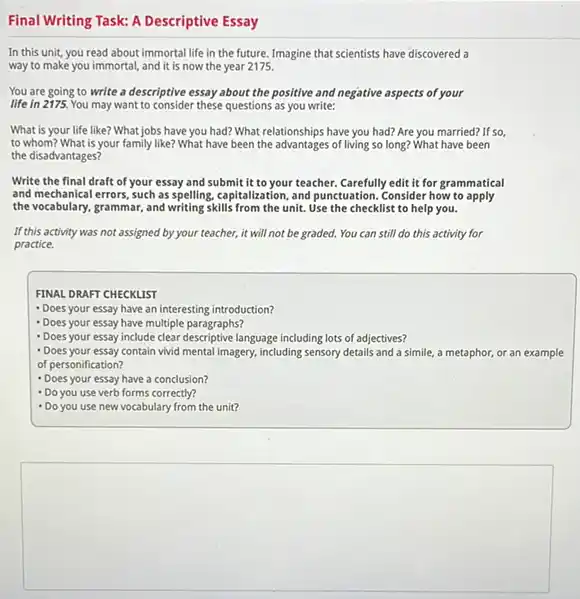 Descriptive Essay
In this unit, you read about immortal life in the future. Imagine that scientists have discovered a
way to make you immortal and it is now the year 2175.
You are going to write a descriptive essay about the positive and negative aspects of your
life in 2175. You may want to consider these questions as you write:
What is your life like? What jobs have you had? What relationships have you had? Are you married? If so,
to whom? What is your family like? What have been the advantages of living so long? What have been
the disadvantages?
Write the final draft of your essay and submit it to your teacher. Carefully edit it for grammatical
and mechanical errors, such as spelling, capitalization, and punctuation. Consider how to apply
the vocabulary, grammar, and writing skills from the unit.Use the checklist to help you.
If this activity was not assigned by your teacher,it will not be graded. You can still do this activity for
practice.
FINAL DRAFT CHECKLIST
- Does your essay have an interesting introduction?
- Does your essay have multiple paragraphs?
- Does your essay include clear descriptive language including lots of adjectives?
- Does your essay contain vivid mental imagery, including sensory details and a simile.a metaphor, or an example
of personification?
- Does your essay have a conclusion?
- Do you use verb forms correctly?
- Do you use new vocabulary from the unit?