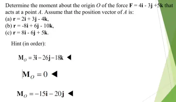 Determine the moment about the origin O of the force F=4i-3j+5k that
acts at a point A. Assume that the position vector of A is:
(a) r=2i+3j-4k
(b) r=-8i+6j-10k
(c) r=8i-6j+5k
Hint (in order):
M_(O)=3i-26j-18k
M_(O)=-15i-20j