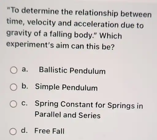 "To determine the relationship between
time, velocity and acceleration due to
gravity of a falling body." Which
experiment's aim can this be?
a. Ballistic Pendulum
b. Simple Pendulum
c. Spring Constant for Springs in
Parallel and Series
d. Free Fall