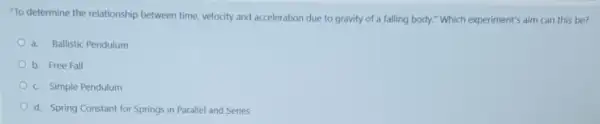 "To determine the relationship between time, velocity and acceleration due to gravity of a falling body." Which experiment's aim can this be?
a. Ballistic Pendulum
b. Free Fall
c. Simple Pendulum
d. Spring Constant for Springs in Parallel and Series