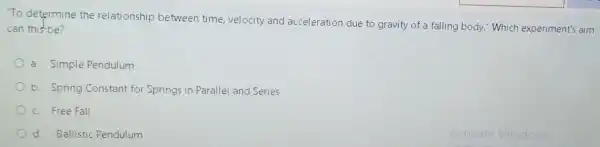 "To determine the relationship between time velocity and acceleration due to gravity of a falling body."Which experiment's aim
can this-be?
a. Simple Pendulum
b. Spring Constant for Springs in Parallel and Series
c. Free Fall
d. Ballistic Pendulum