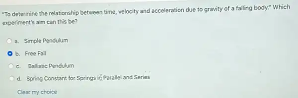 "To determine the relationship between time, velocity and acceleration due to gravity of a falling body."Which
experiment's aim can this be?
a. Simple Pendulum
b. Free Fall
c. Ballistic Pendulum
d. Spring Constant for Springs iri Parallel and Series
Clear my choice