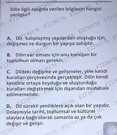 __
Dille ilgili aşağida verilen bilgilerin hàngisi
F225^circ 
yanlistir?
A. Dil, kaliplaşmiş yapilardan olustugu isin
30 Idegişmez ve durgun bir yaplya sahiptir.
B. Dilin vàr olmasi için onu konusan bir
toplúmun olmasi gerekir,
C. Dildeki degisme ve gelişmeler, yine kendi
kurallarr gerçevesinde Dilin kendi
kendine ortaya koyduğu ve olusturdugu
kurallari degiştirmekiçin dişaridan müdahale
edilmemelidir.
D. Dil surekli yeniliklere açik olan bir yapidir,
Dolayisiyla tarihi, toplumsal ve kültùrel
olaylara bagli olarak zamanla az ya da çok