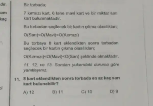 dir.
om
kaç
Bir torbada;
7 kirmizi kart, 6 tane mavi kart ve bir miktar sari
kart bulunmaktadir.
Bu torbadan seçilecek bir kartin cikma olasiliklari;
O(Sari)lt O(Mavi)lt O(Kirmizi)
Bu torbaya 8 kart eklendikten sonra torbadan
seçilecek bir kartin cikma olasiliklari;
O(Kirmizi)lt O(Mavi)lt O(Sari) seklinde olmaktadir.
11. 12 ve 13. Sorulan yukandaki duruma gore
yanitlayiniz.
11.8 kart eklendikten sonra torbada en az kaç san
kart bulunabilir?
A) 12	B) 11	C) 10	D) 9