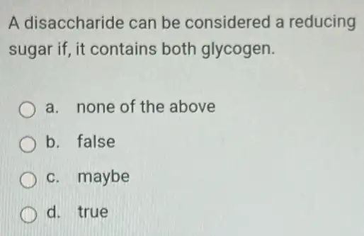 A disaccharide can be considered a reducing
sugar if, it contains both glycogen.
a. none of the above
b. false
c. maybe
d. true