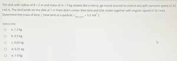 The disk with radius of R=2m and mass of m=5kg
rotates like a merry-go-round around its central axis with constant speed of 33
rad/s.
The bird lands on the disk at 1 m from disk's center then bird and disk rotate together with angular speed of
32rad/s.
Determine the mass of bird. [ Treat bird as a particle.
I_(diskcom)=1/2mR^2
Select one:
a. 1.3 kg
b. 0.5 kg
c. 0.63 kg
d. 0.31 kg
e. 1.0 kg