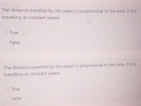 The distance travelled by the object is proportional to the time, if it is
travelling at constant speed
True
False
The distance travelled by the object is proportional to the time if it is
traveling at constant speed.
True
False