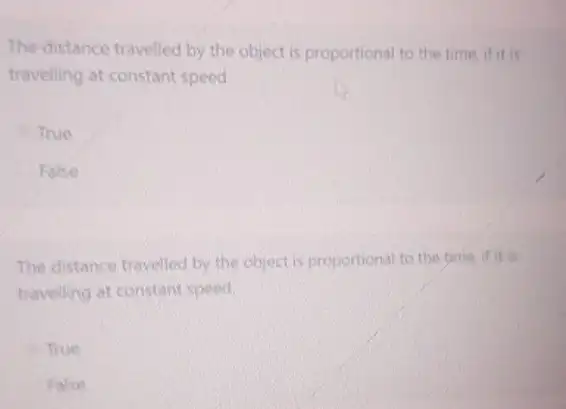 The distance travelled by the object is proportional to the time,if it
travelling at constant speed
True
False
The distance travelled by the object is proportional to the
travelling at constant speed
True
False